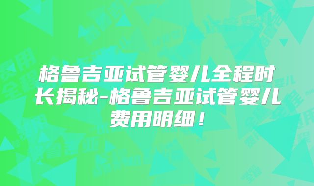 格鲁吉亚试管婴儿全程时长揭秘-格鲁吉亚试管婴儿费用明细！