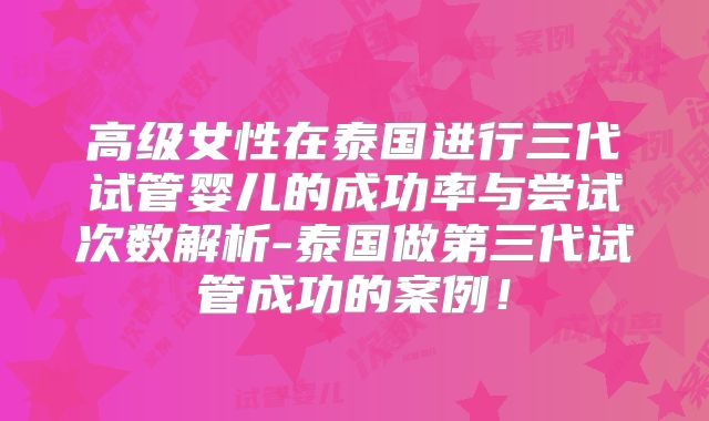 高级女性在泰国进行三代试管婴儿的成功率与尝试次数解析-泰国做第三代试管成功的案例！