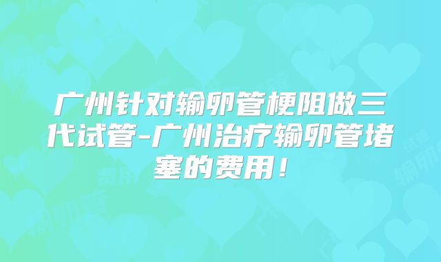 广州针对输卵管梗阻做三代试管-广州治疗输卵管堵塞的费用！