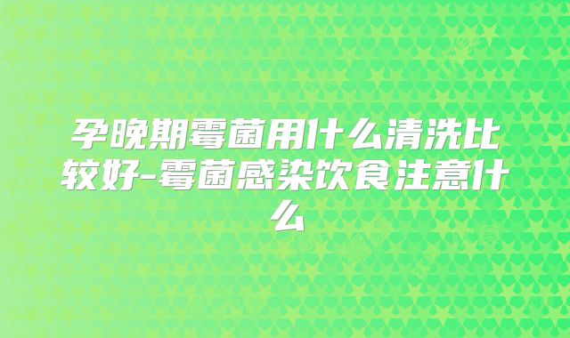 孕晚期霉菌用什么清洗比较好-霉菌感染饮食注意什么