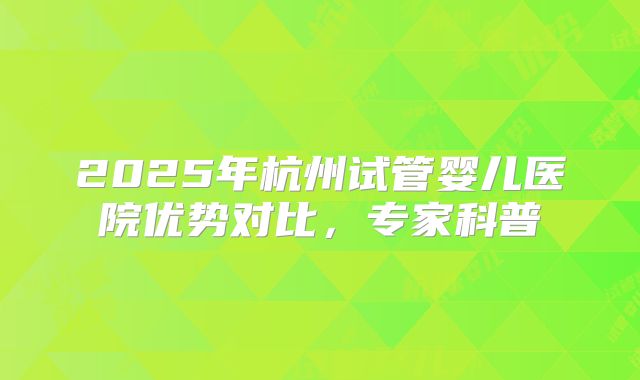 2025年杭州试管婴儿医院优势对比，专家科普