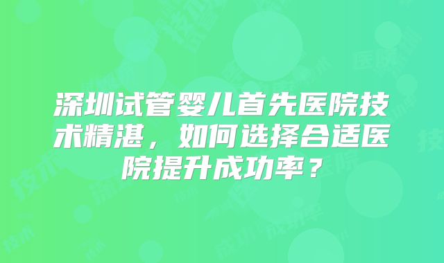 深圳试管婴儿首先医院技术精湛，如何选择合适医院提升成功率？