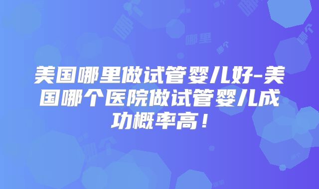 美国哪里做试管婴儿好-美国哪个医院做试管婴儿成功概率高！