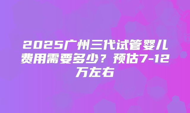 2025广州三代试管婴儿费用需要多少？预估7-12万左右