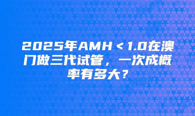 2025年AMH＜1.0在澳门做三代试管，一次成概率有多大？