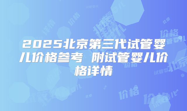 2025北京第三代试管婴儿价格参考 附试管婴儿价格详情