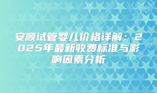 安顺试管婴儿价格详解：2025年最新收费标准与影响因素分析