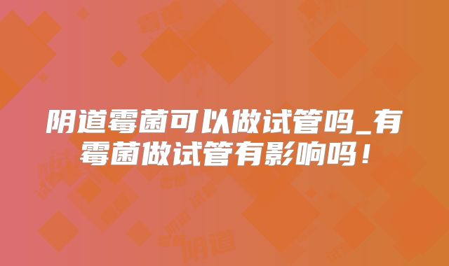 阴道霉菌可以做试管吗_有霉菌做试管有影响吗！