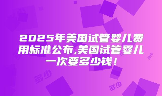 2025年美国试管婴儿费用标准公布,美国试管婴儿一次要多少钱！