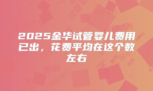 2025金华试管婴儿费用已出，花费平均在这个数左右