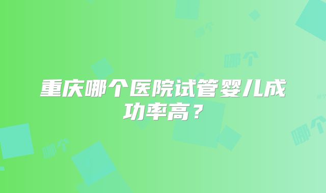 重庆哪个医院试管婴儿成功率高？