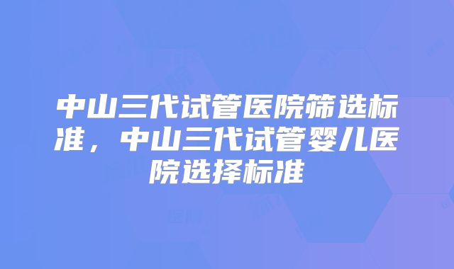 中山三代试管医院筛选标准，中山三代试管婴儿医院选择标准