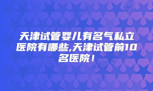 天津试管婴儿有名气私立医院有哪些,天津试管前10名医院！