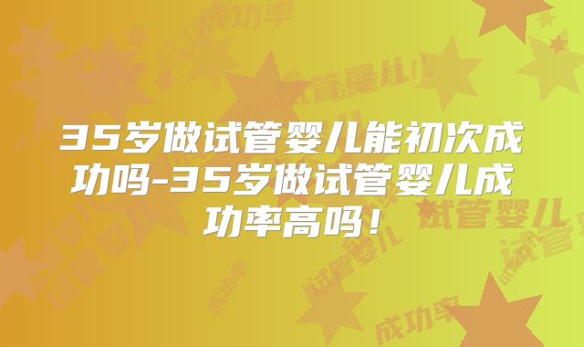 35岁做试管婴儿能初次成功吗-35岁做试管婴儿成功率高吗！