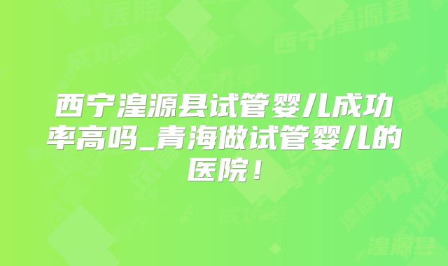 西宁湟源县试管婴儿成功率高吗_青海做试管婴儿的医院！