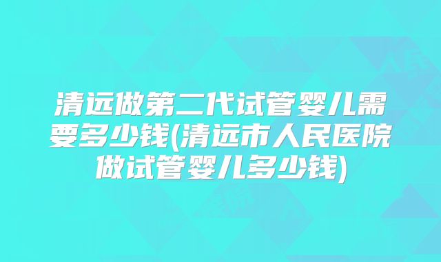 清远做第二代试管婴儿需要多少钱(清远市人民医院做试管婴儿多少钱)