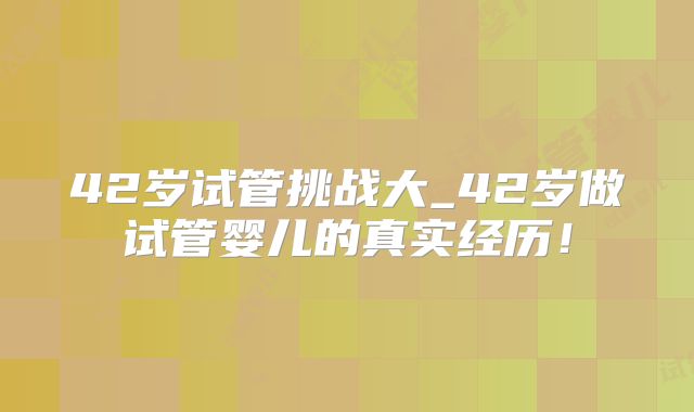 42岁试管挑战大_42岁做试管婴儿的真实经历！
