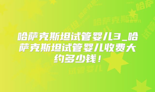 哈萨克斯坦试管婴儿3_哈萨克斯坦试管婴儿收费大约多少钱！
