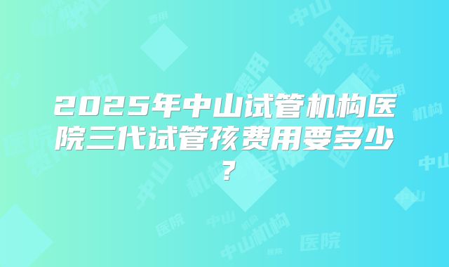 2025年中山试管机构医院三代试管孩费用要多少？
