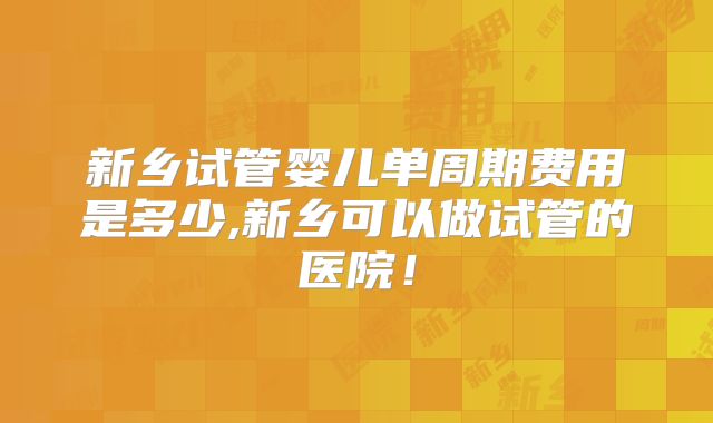 新乡试管婴儿单周期费用是多少,新乡可以做试管的医院！