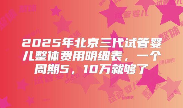 2025年北京三代试管婴儿整体费用明细表，一个周期5，10万就够了
