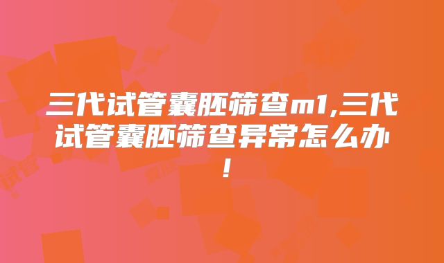 三代试管囊胚筛查m1,三代试管囊胚筛查异常怎么办！