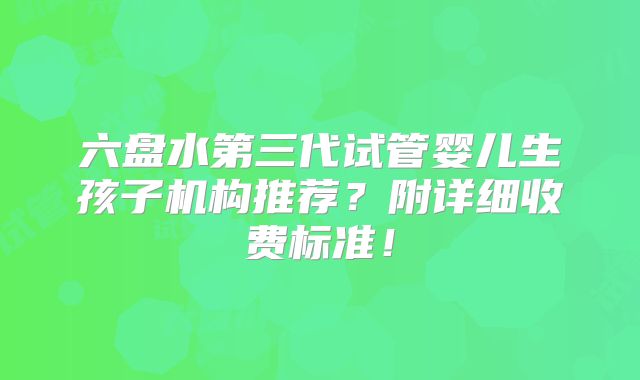 六盘水第三代试管婴儿生孩子机构推荐？附详细收费标准！