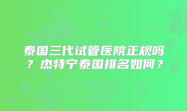 泰国三代试管医院正规吗？杰特宁泰国排名如何？
