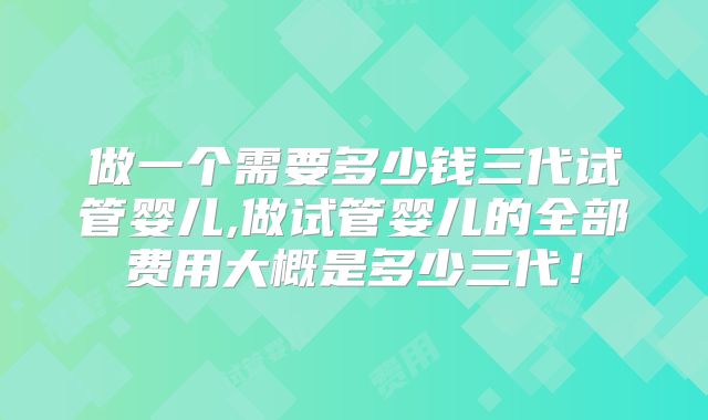 做一个需要多少钱三代试管婴儿,做试管婴儿的全部费用大概是多少三代！