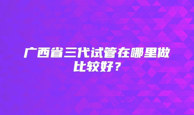 广西省三代试管在哪里做比较好?