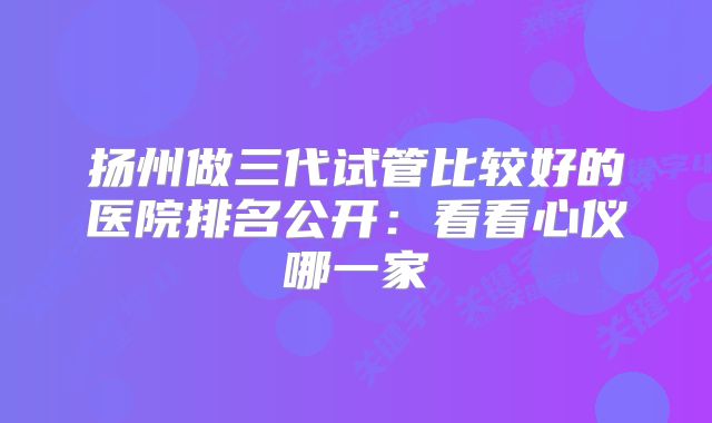 扬州做三代试管比较好的医院排名公开：看看心仪哪一家