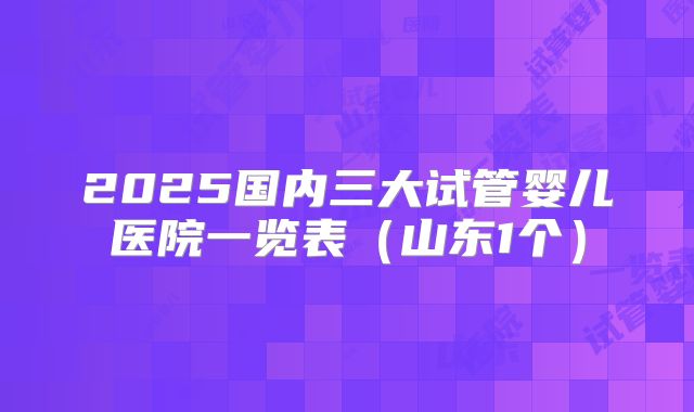 2025国内三大试管婴儿医院一览表（山东1个）