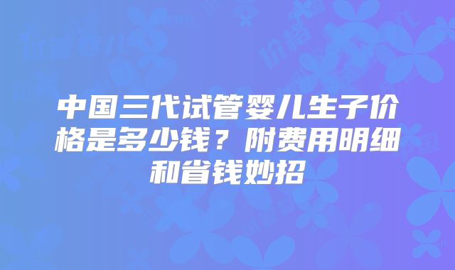 中国三代试管婴儿生子价格是多少钱？附费用明细和省钱妙招