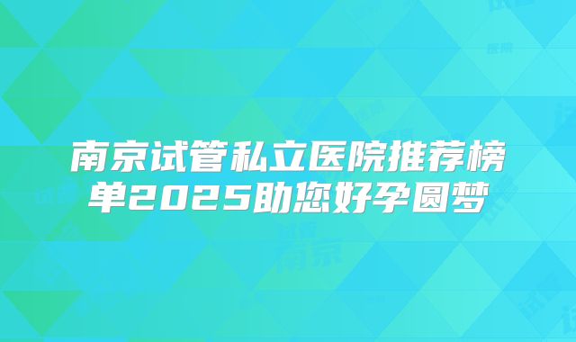 南京试管私立医院推荐榜单2025助您好孕圆梦