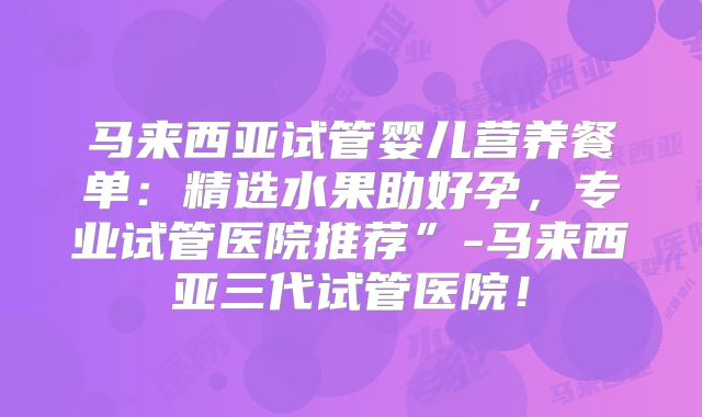 马来西亚试管婴儿营养餐单：精选水果助好孕，专业试管医院推荐”-马来西亚三代试管医院！
