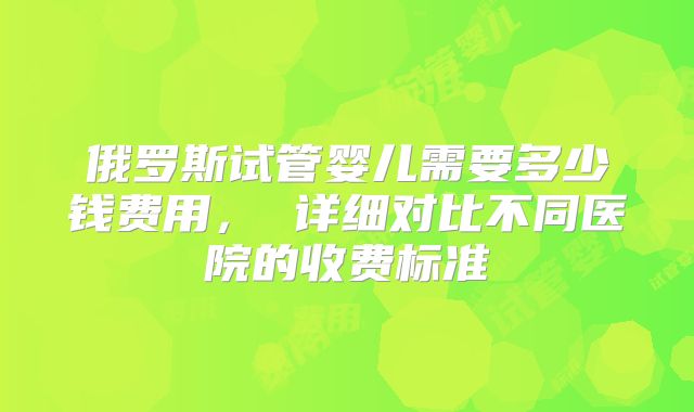 俄罗斯试管婴儿需要多少钱费用， 详细对比不同医院的收费标准