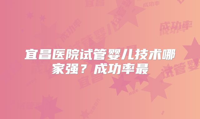 宜昌医院试管婴儿技术哪家强？成功率最