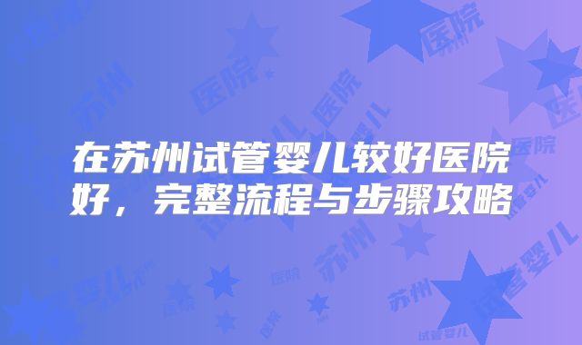 在苏州试管婴儿较好医院好，完整流程与步骤攻略