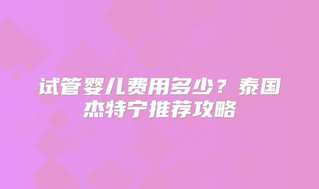 试管婴儿费用多少？泰国杰特宁推荐攻略