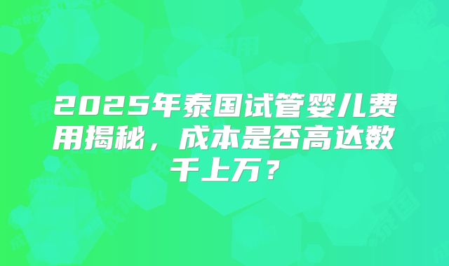 2025年泰国试管婴儿费用揭秘，成本是否高达数千上万？