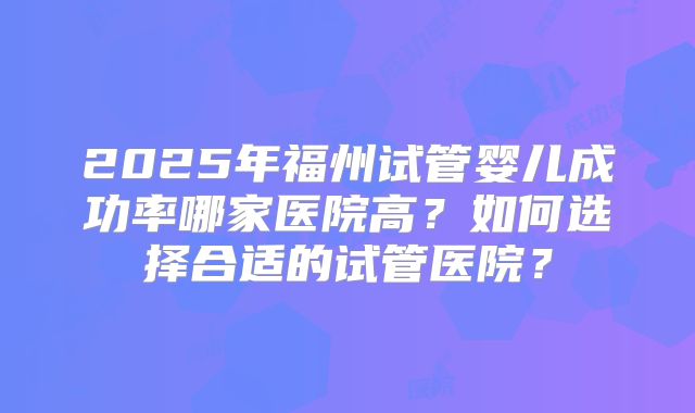 2025年福州试管婴儿成功率哪家医院高？如何选择合适的试管医院？