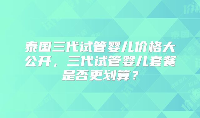 泰国三代试管婴儿价格大公开，三代试管婴儿套餐是否更划算？