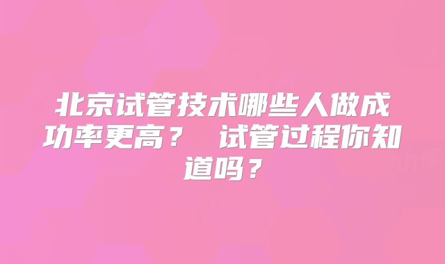北京试管技术哪些人做成功率更高? 试管过程你知道吗?