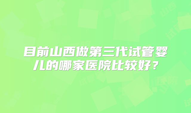 目前山西做第三代试管婴儿的哪家医院比较好？