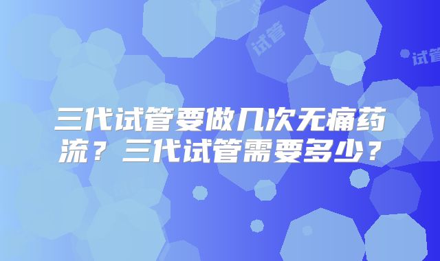 三代试管要做几次无痛药流？三代试管需要多少？