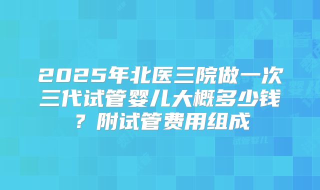 2025年北医三院做一次三代试管婴儿大概多少钱？附试管费用组成