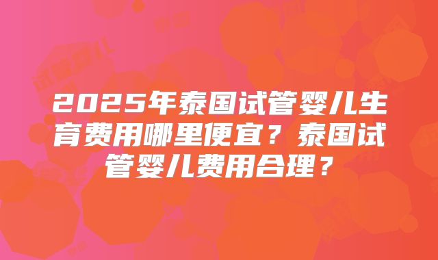 2025年泰国试管婴儿生育费用哪里便宜？泰国试管婴儿费用合理？