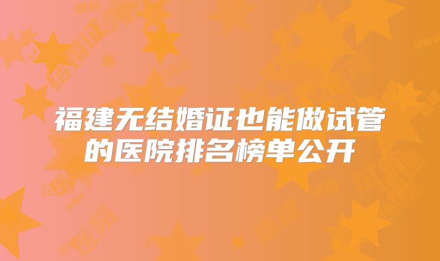 福建无结婚证也能做试管的医院排名榜单公开
