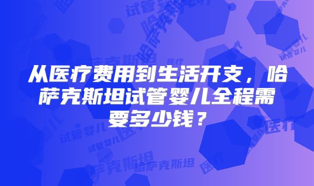 从医疗费用到生活开支，哈萨克斯坦试管婴儿全程需要多少钱？