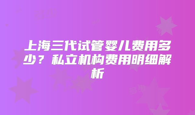 上海三代试管婴儿费用多少？私立机构费用明细解析